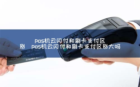 pos机云闪付和刷卡支付区别（pos机云闪付和刷卡支付区别大吗）